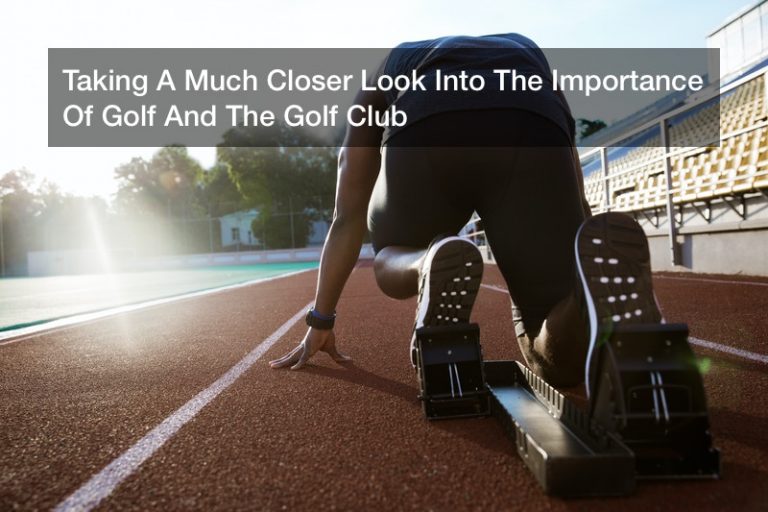Taking A Much Closer Look Into The Importance Of Golf And The Golf Club